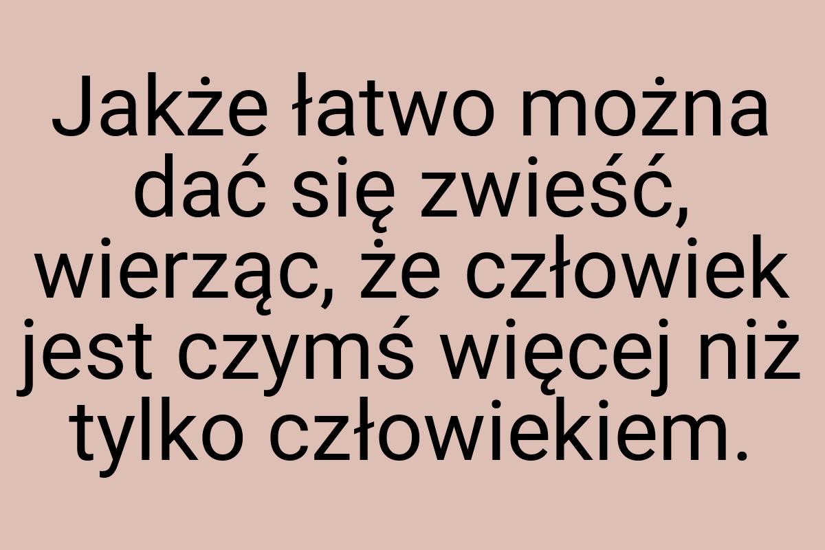 Jakże łatwo można dać się zwieść, wierząc, że człowiek jest