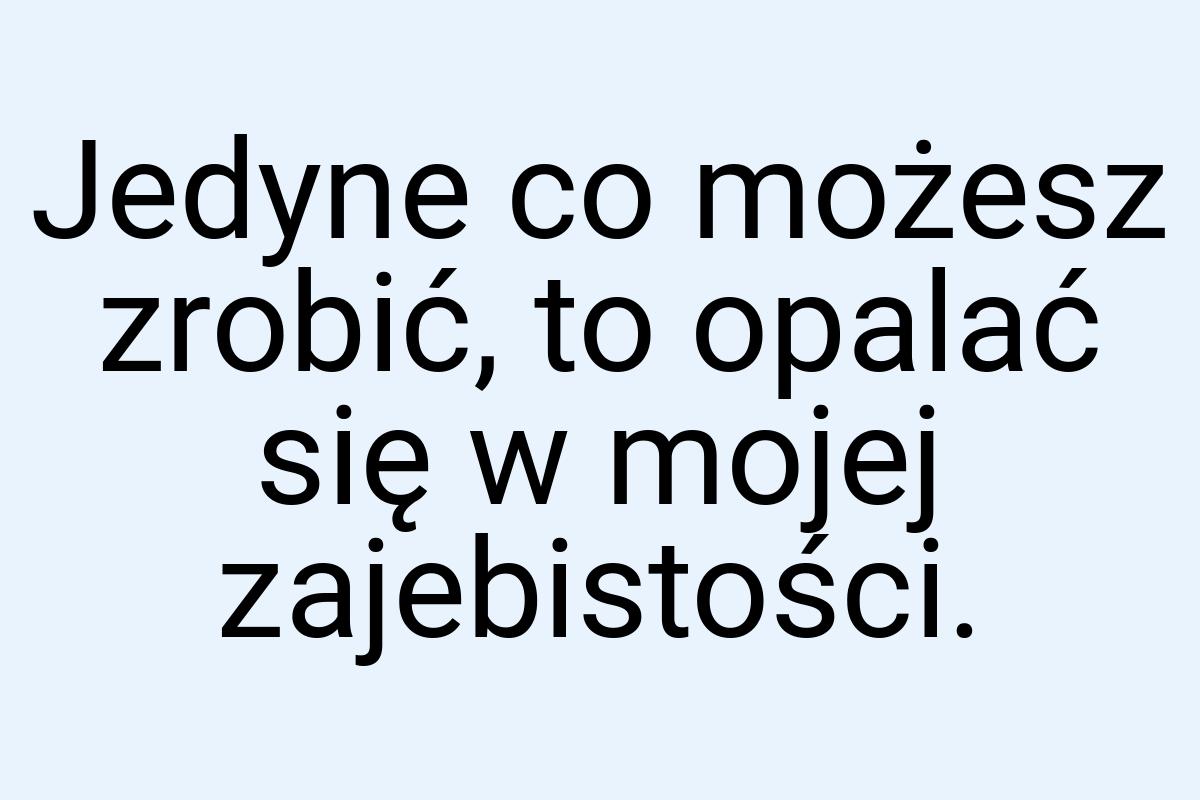 Jedyne co możesz zrobić, to opalać się w mojej zajebistości