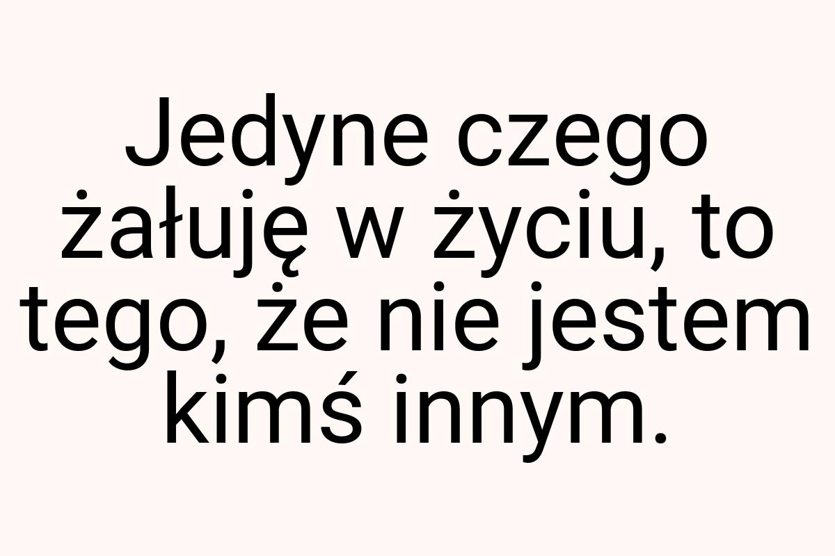 Jedyne czego żałuję w życiu, to tego, że nie jestem kimś