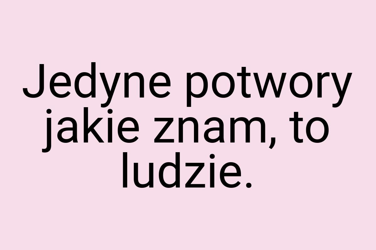 Jedyne potwory jakie znam, to ludzie