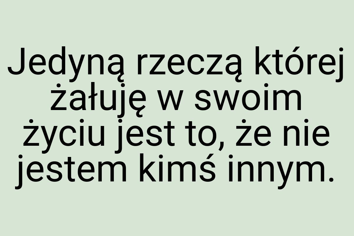 Jedyną rzeczą której żałuję w swoim życiu jest to, że nie