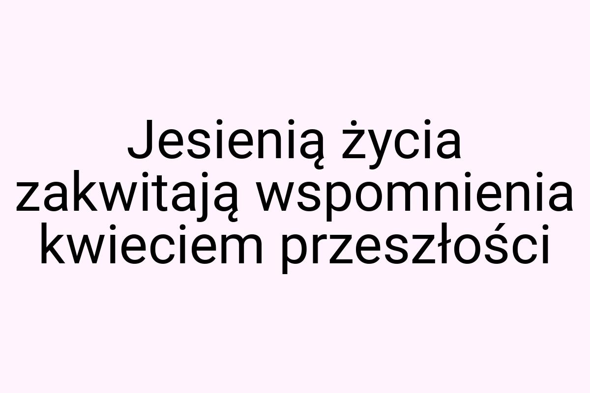 Jesienią życia zakwitają wspomnienia kwieciem przeszłości