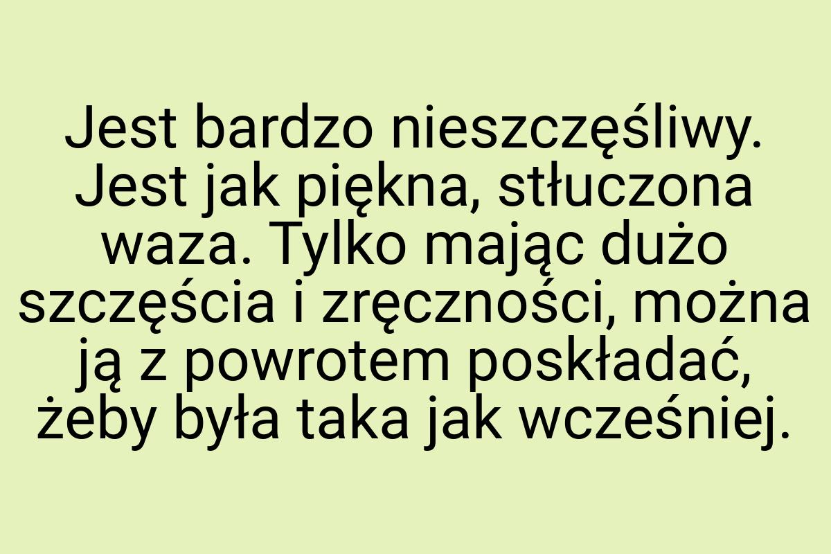 Jest bardzo nieszczęśliwy. Jest jak piękna, stłuczona waza