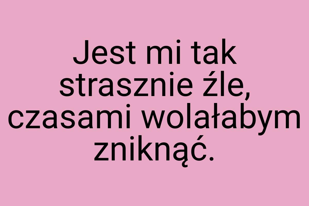 Jest mi tak strasznie źle, czasami wolałabym zniknąć