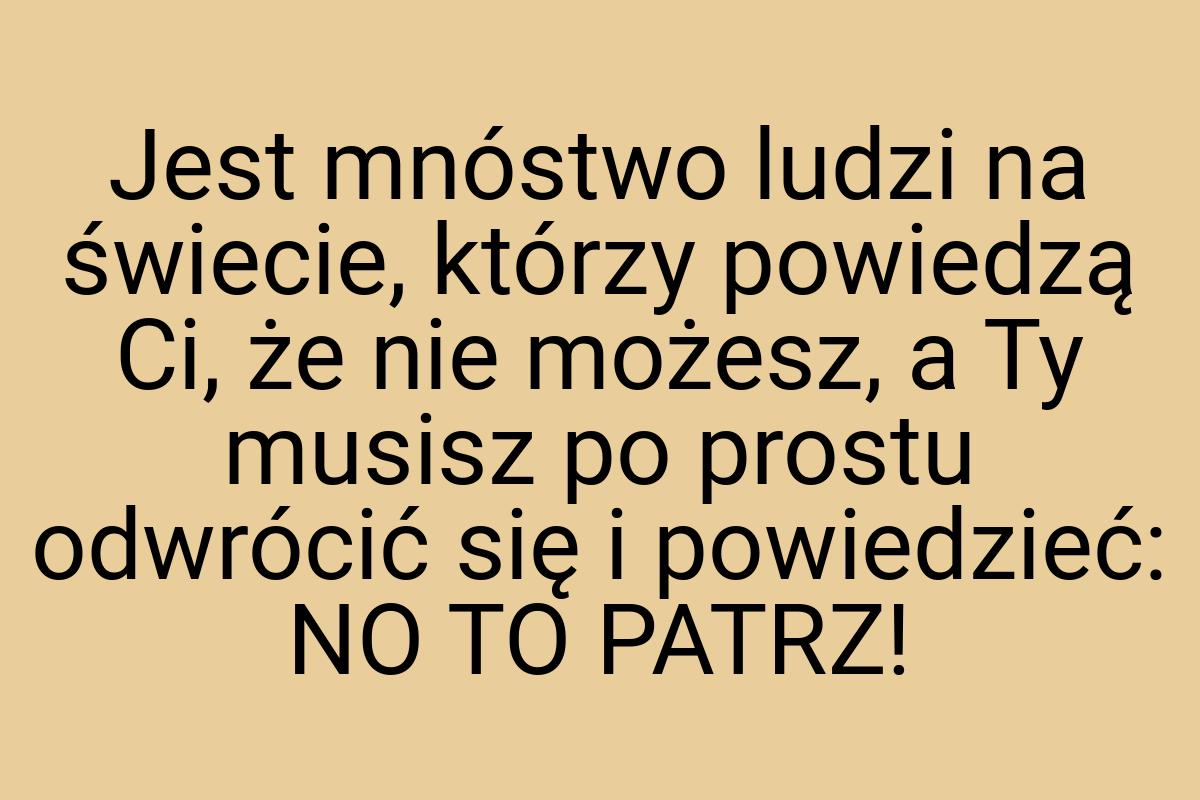 Jest mnóstwo ludzi na świecie, którzy powiedzą Ci, że nie