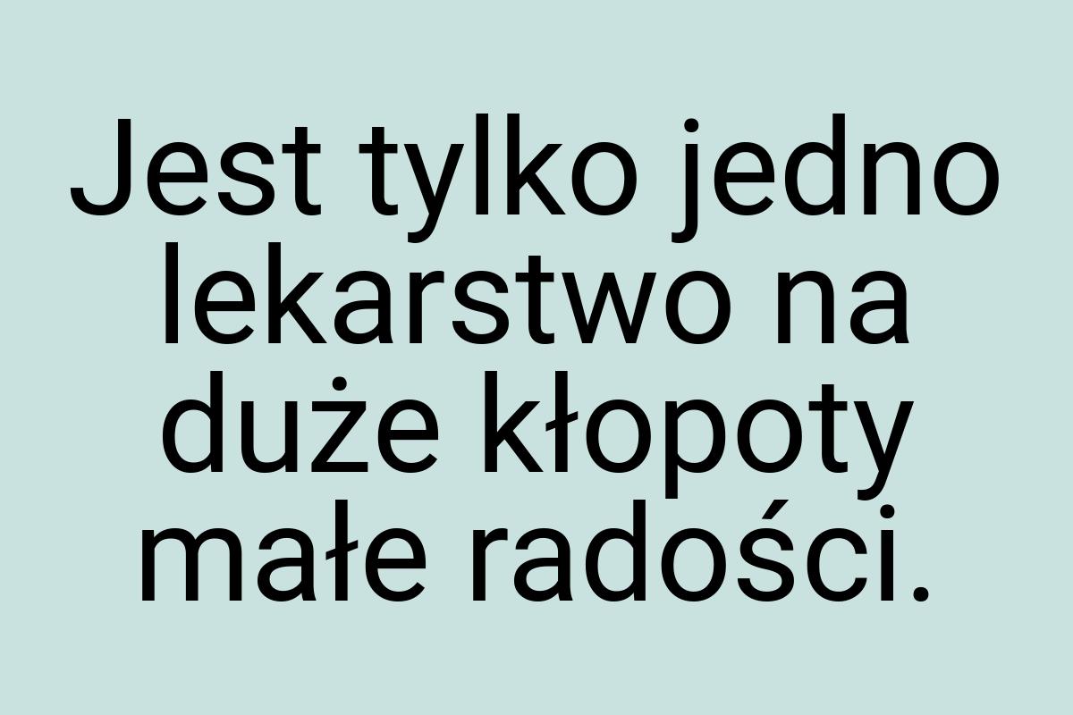 Jest tylko jedno lekarstwo na duże kłopoty małe radości