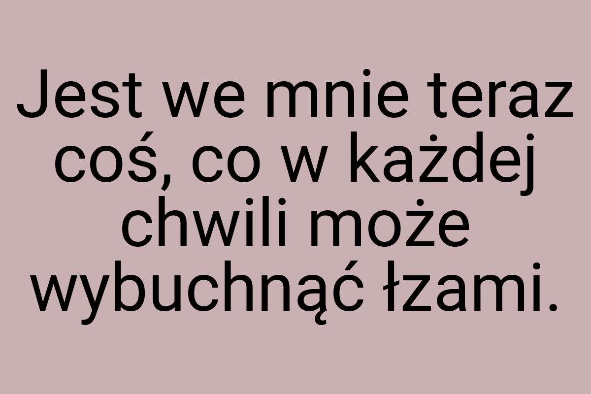 Jest we mnie teraz coś, co w każdej chwili może wybuchnąć