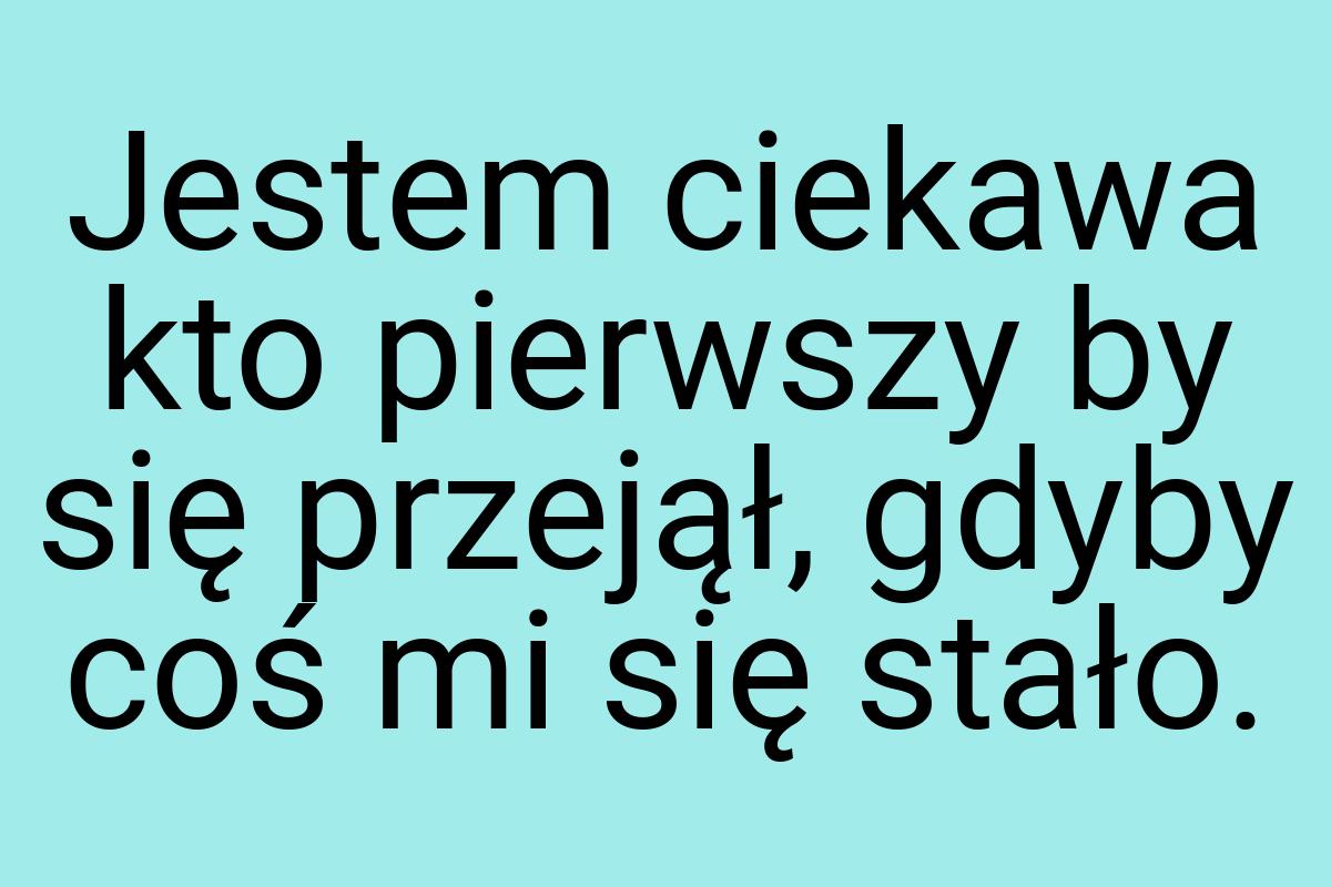 Jestem ciekawa kto pierwszy by się przejął, gdyby coś mi