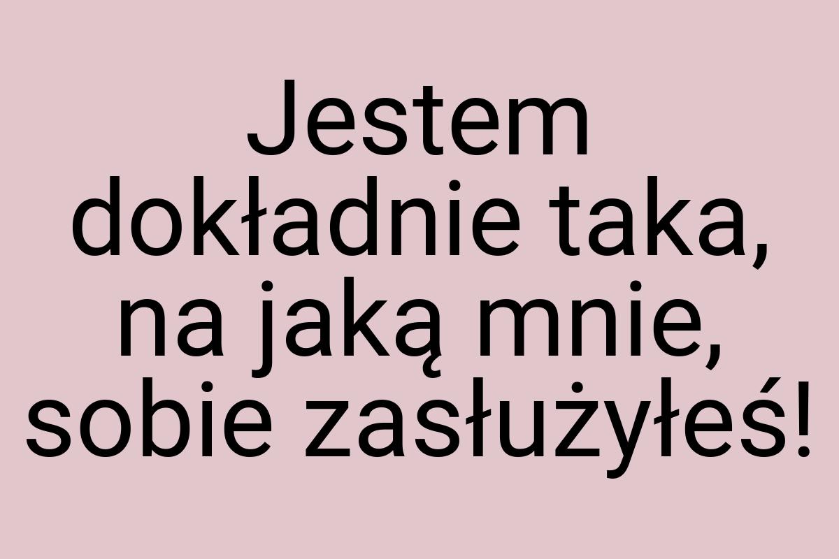 Jestem dokładnie taka, na jaką mnie, sobie zasłużyłeś