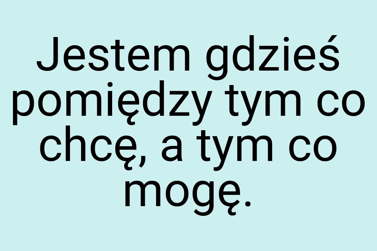 Jestem gdzieś pomiędzy tym co chcę, a tym co mogę