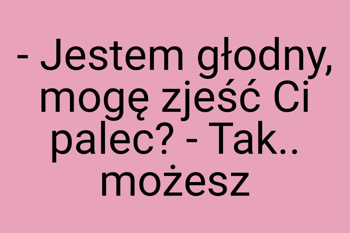 - Jestem głodny, mogę zjeść Ci palec? - Tak.. możesz