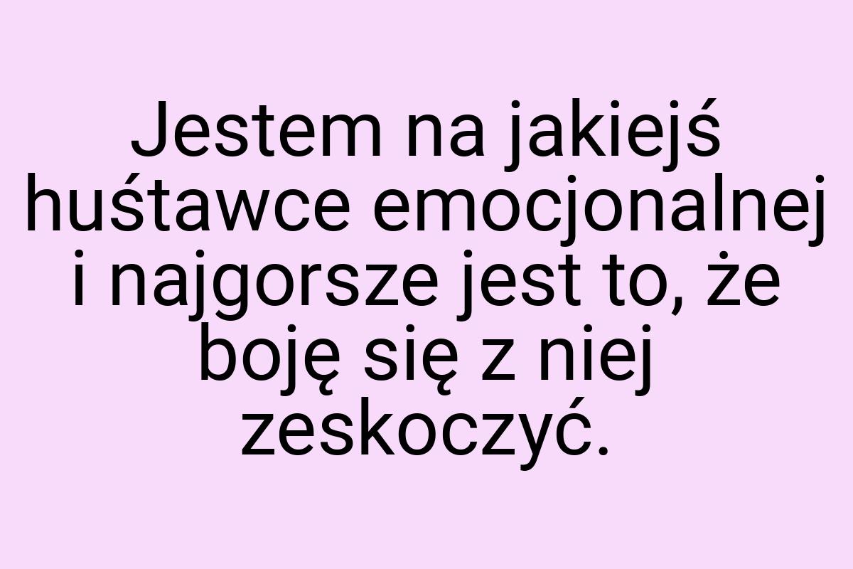 Jestem na jakiejś huśtawce emocjonalnej i najgorsze jest