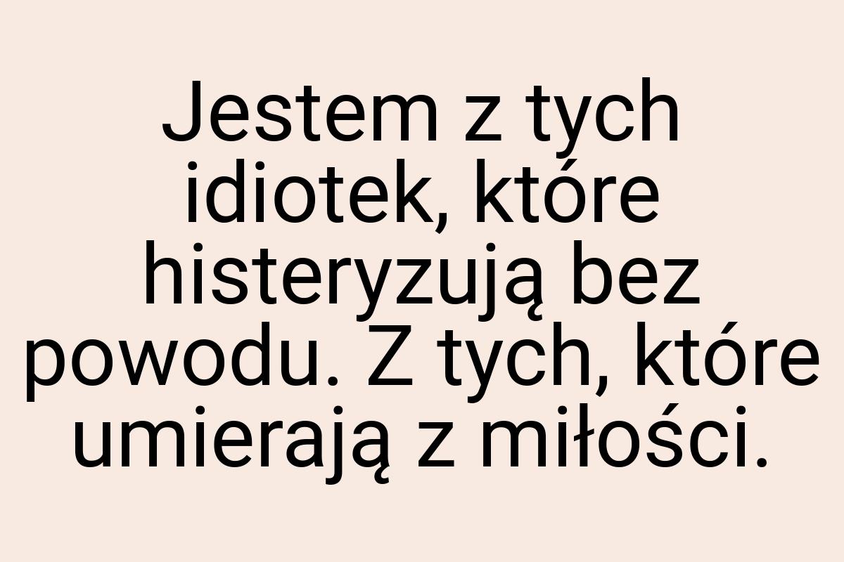 Jestem z tych idiotek, które histeryzują bez powodu. Z