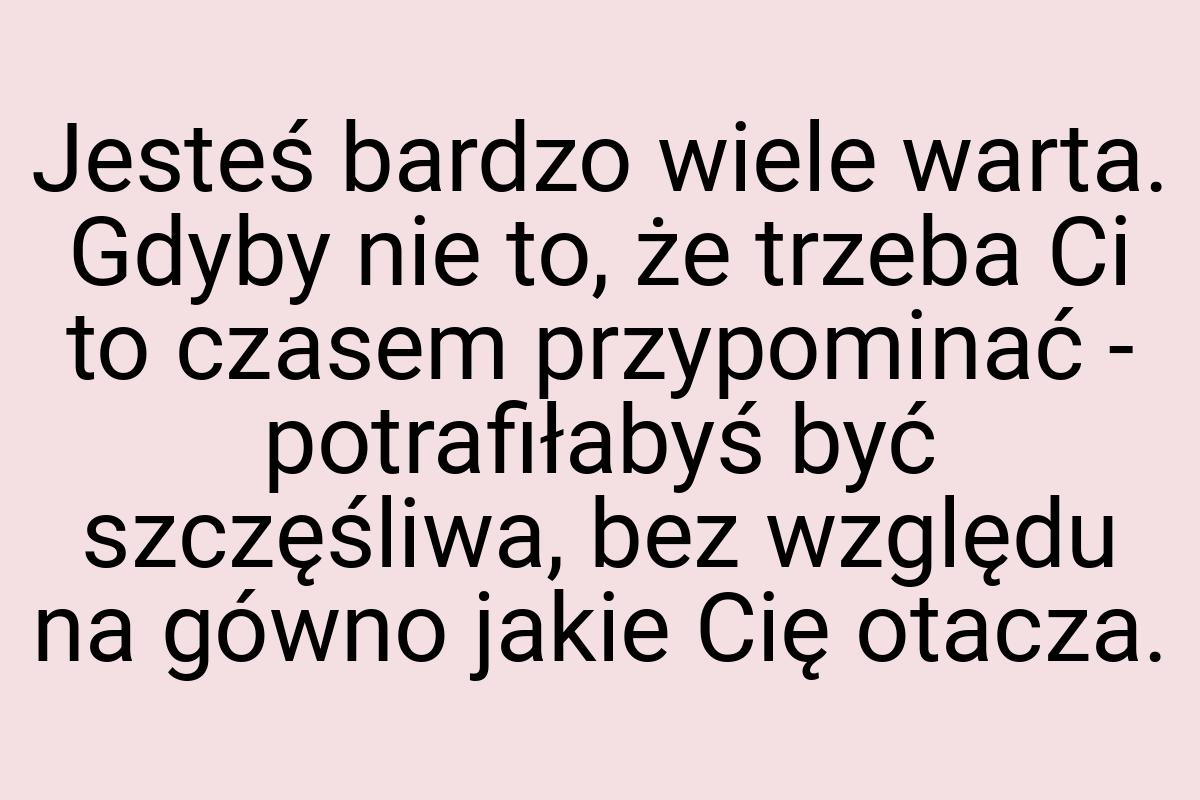 Jesteś bardzo wiele warta. Gdyby nie to, że trzeba Ci to