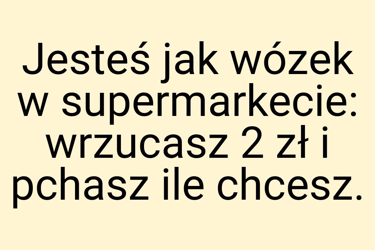 Jesteś jak wózek w supermarkecie: wrzucasz 2 zł i pchasz