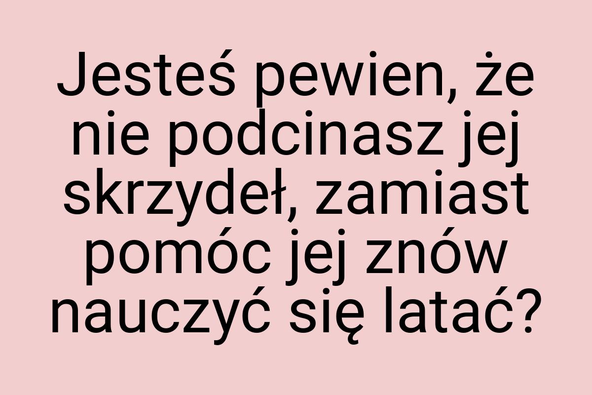 Jesteś pewien, że nie podcinasz jej skrzydeł, zamiast pomóc