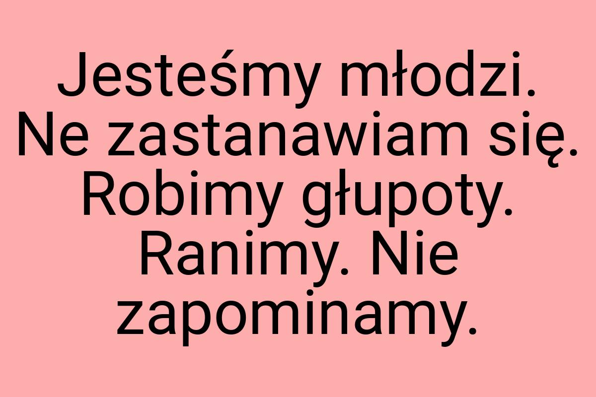 Jesteśmy młodzi. Ne zastanawiam się. Robimy głupoty