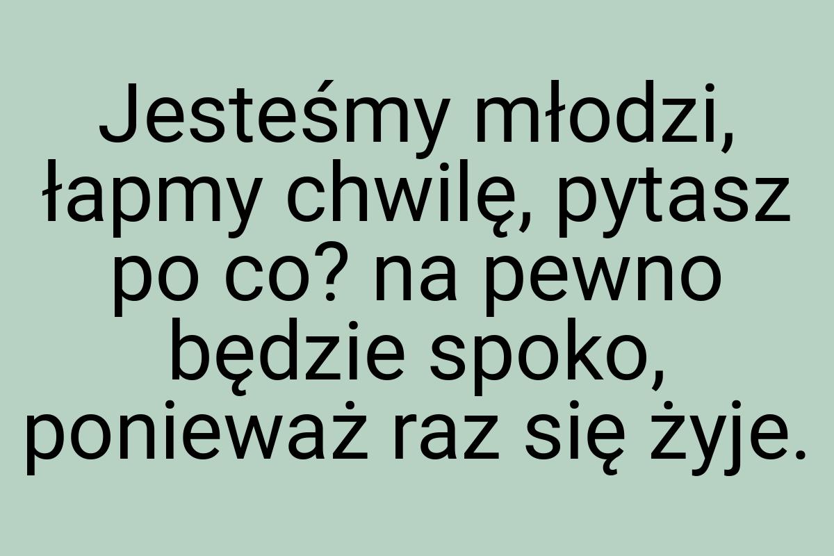 Jesteśmy młodzi, łapmy chwilę, pytasz po co? na pewno