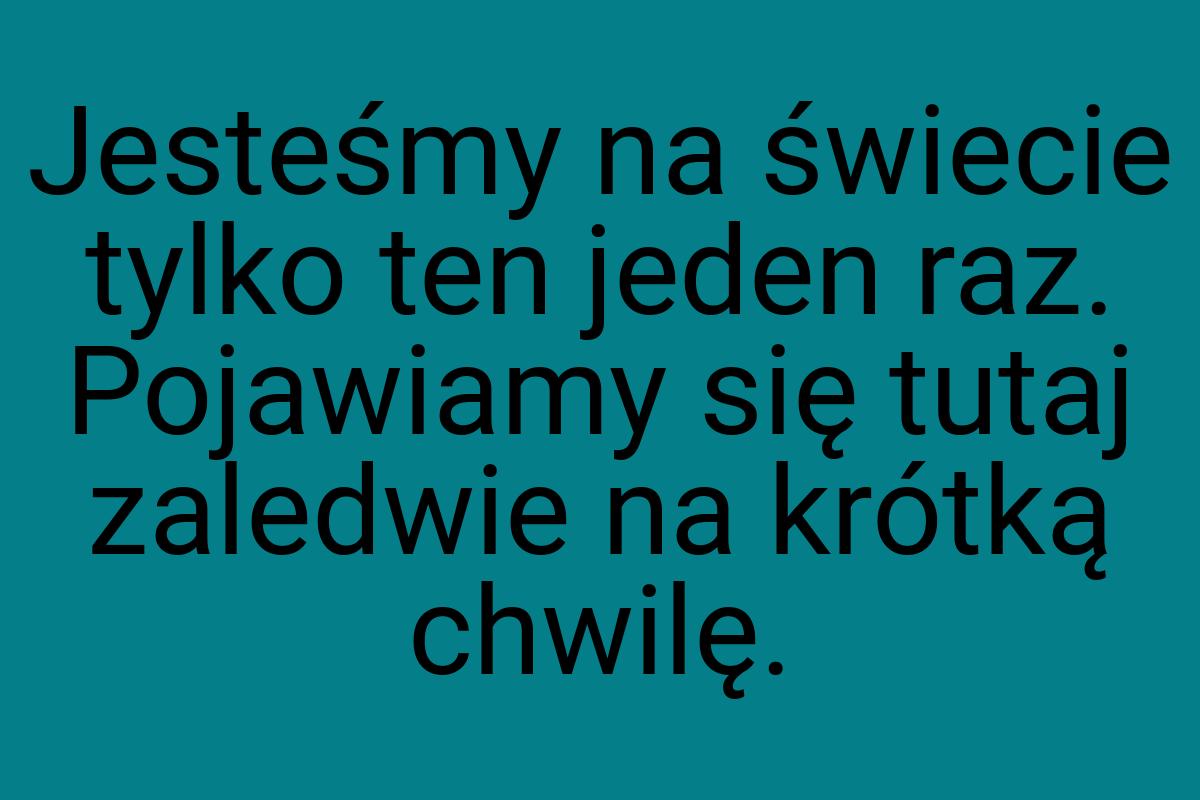 Jesteśmy na świecie tylko ten jeden raz. Pojawiamy się