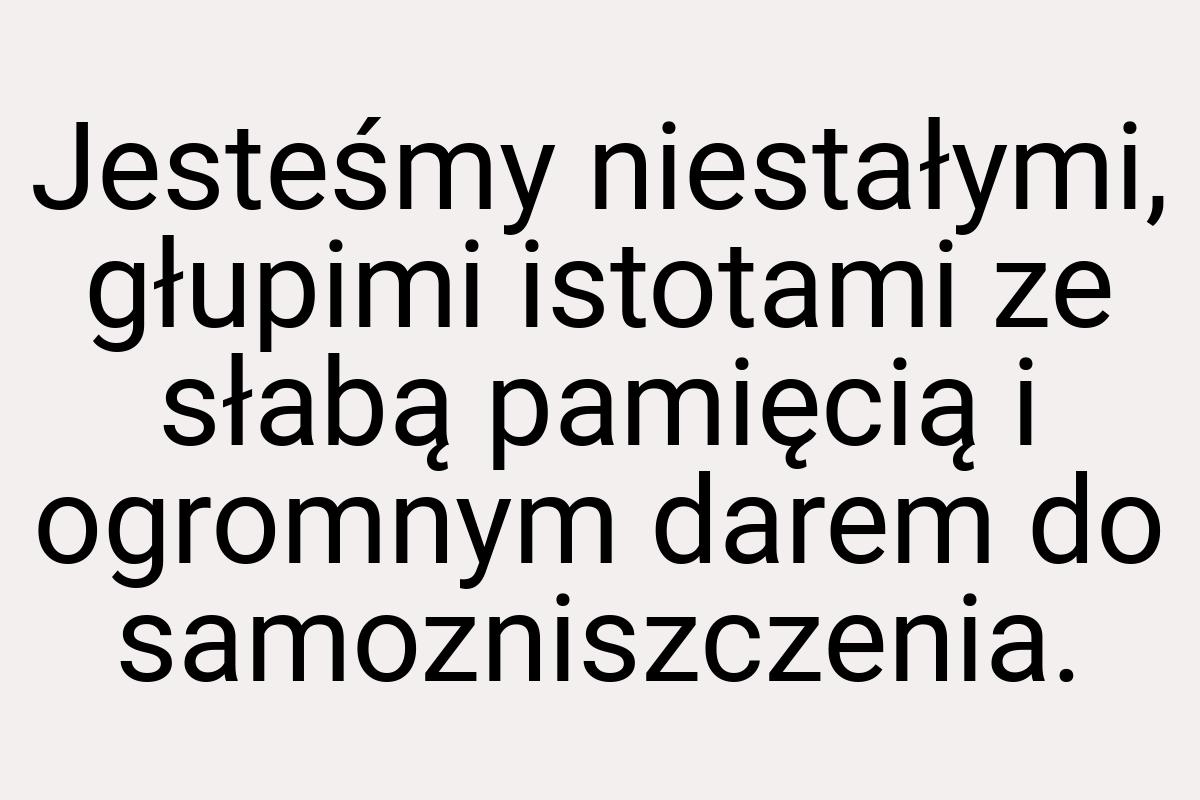 Jesteśmy niestałymi, głupimi istotami ze słabą pamięcią i