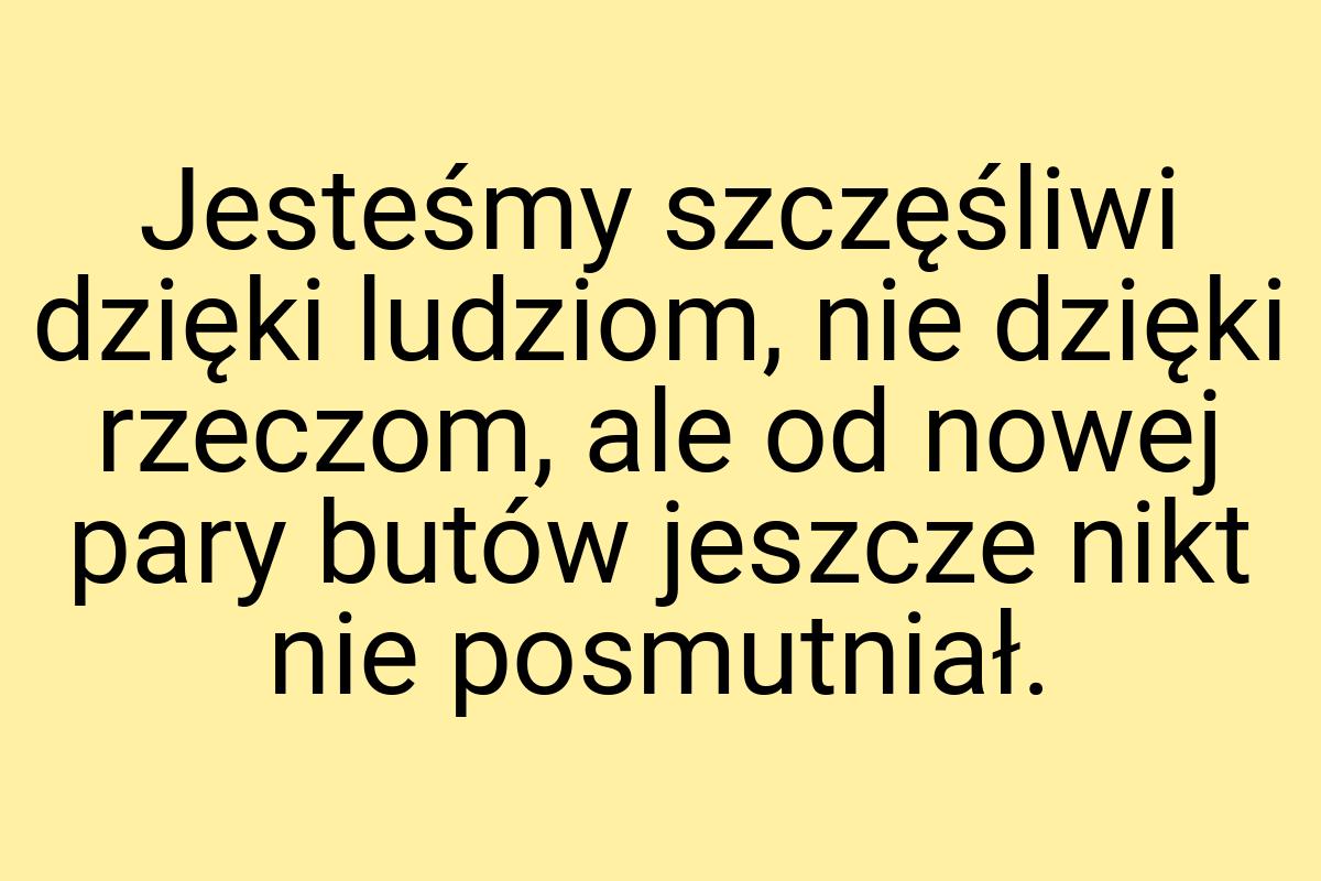 Jesteśmy szczęśliwi dzięki ludziom, nie dzięki rzeczom, ale