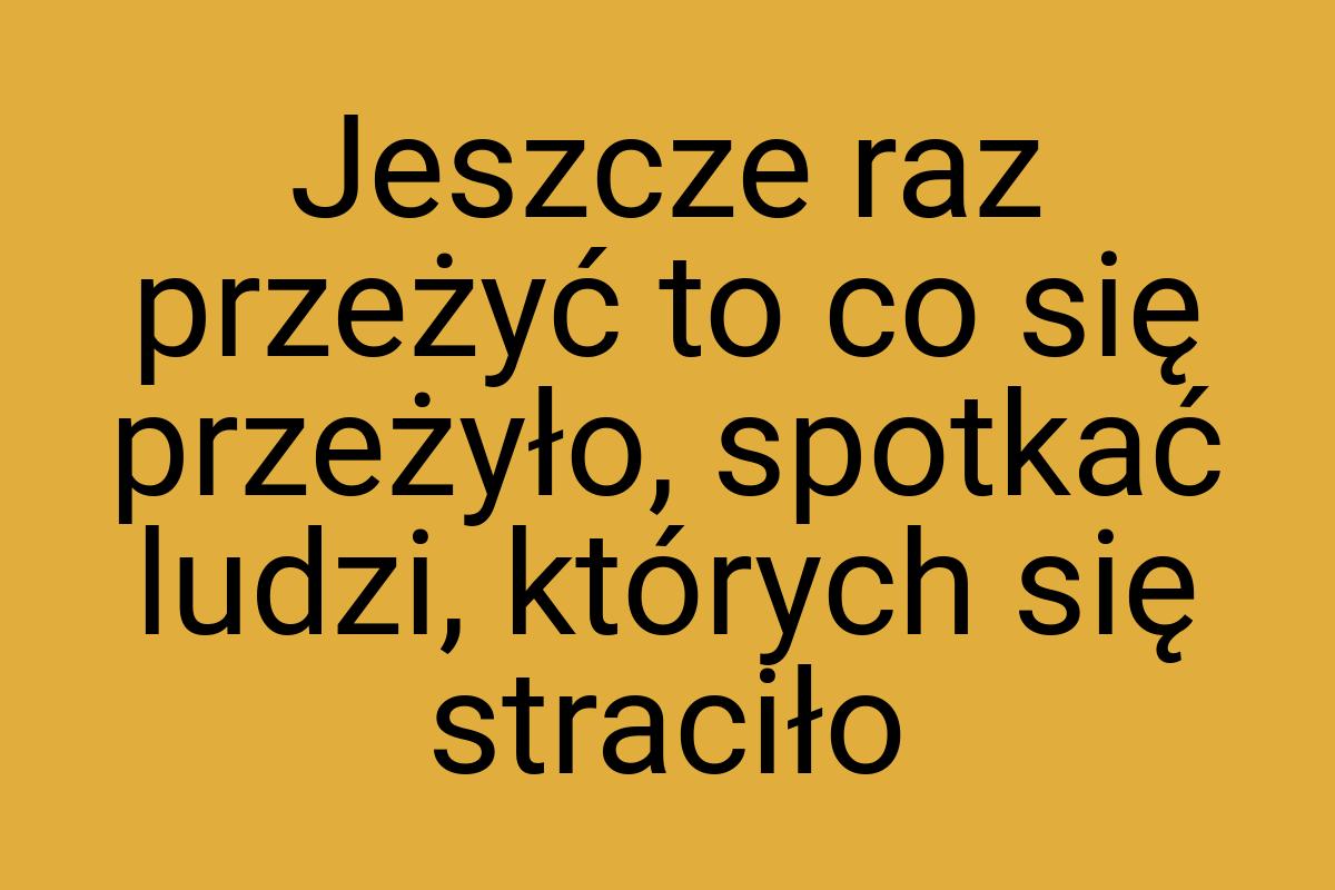 Jeszcze raz przeżyć to co się przeżyło, spotkać ludzi