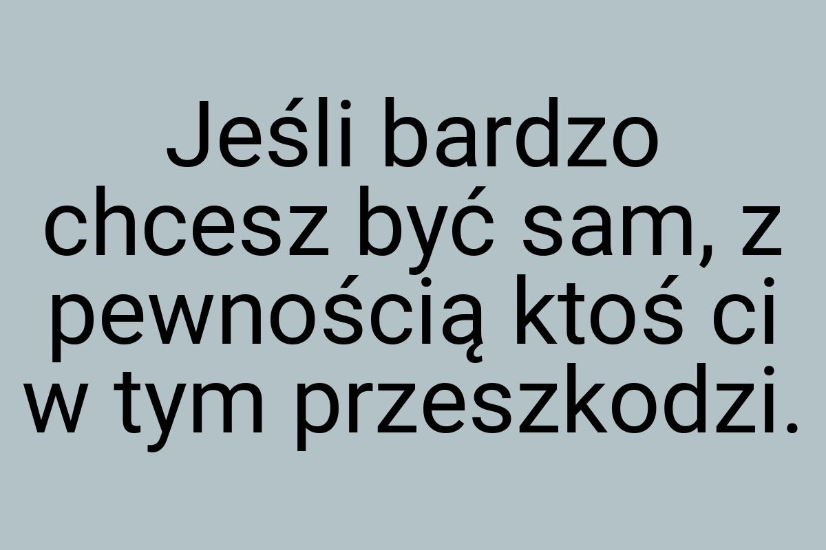 Jeśli bardzo chcesz być sam, z pewnością ktoś ci w tym