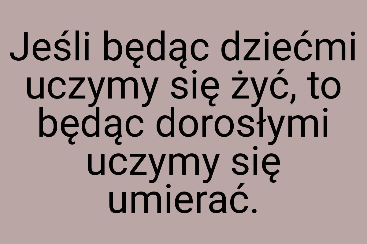 Jeśli będąc dziećmi uczymy się żyć, to będąc dorosłymi