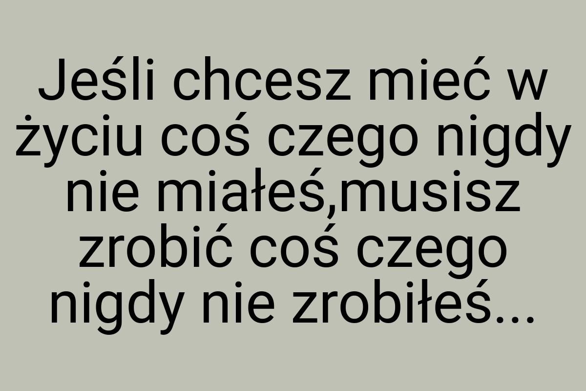 Jeśli chcesz mieć w życiu coś czego nigdy nie miałeś,musisz