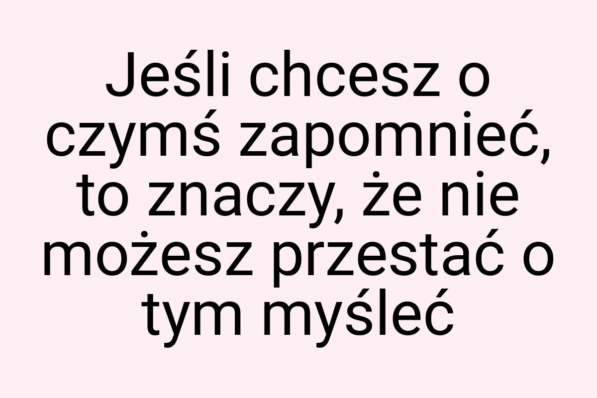 Jeśli chcesz o czymś zapomnieć, to znaczy, że nie możesz