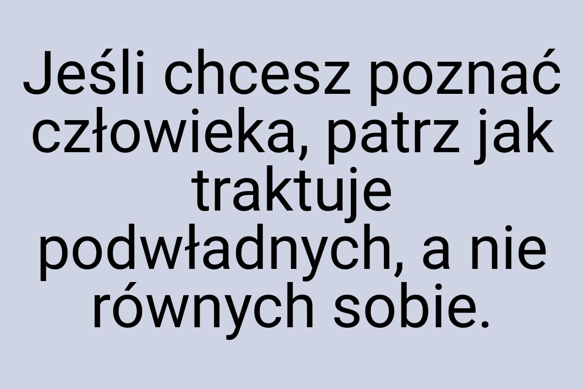 Jeśli chcesz poznać człowieka, patrz jak traktuje