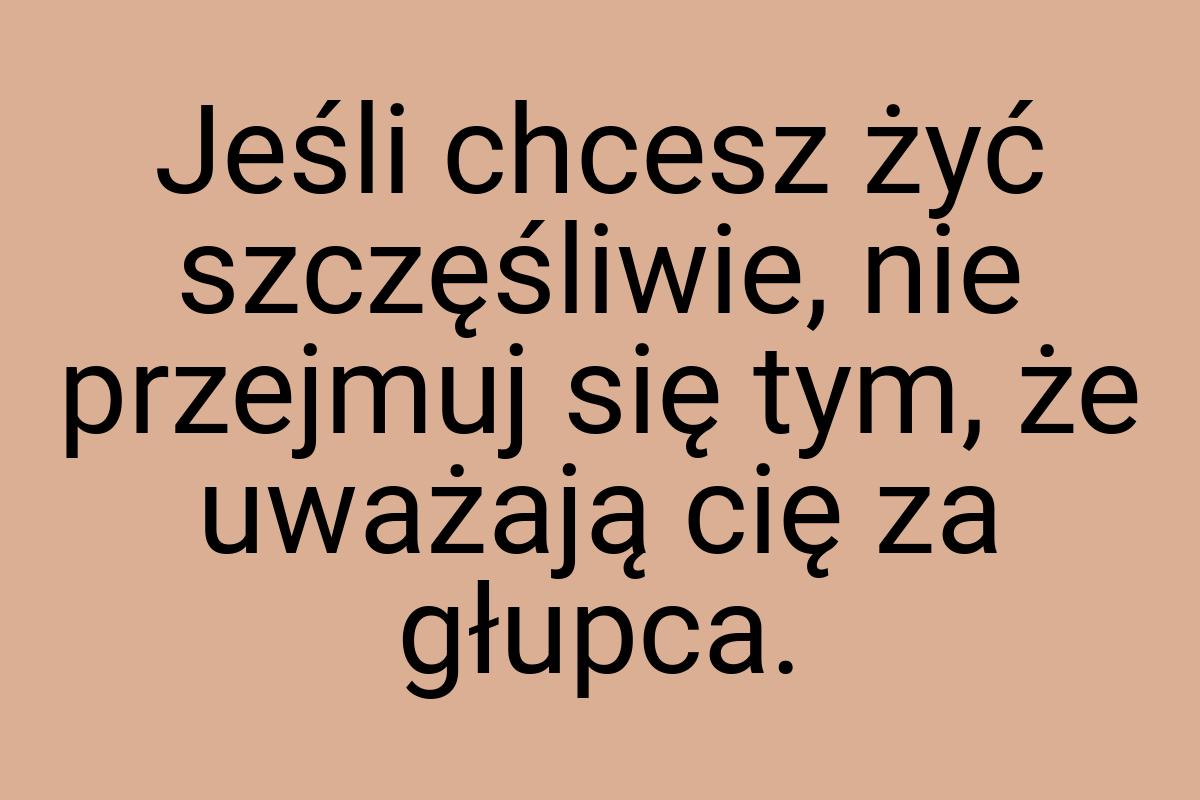 Jeśli chcesz żyć szczęśliwie, nie przejmuj się tym, że