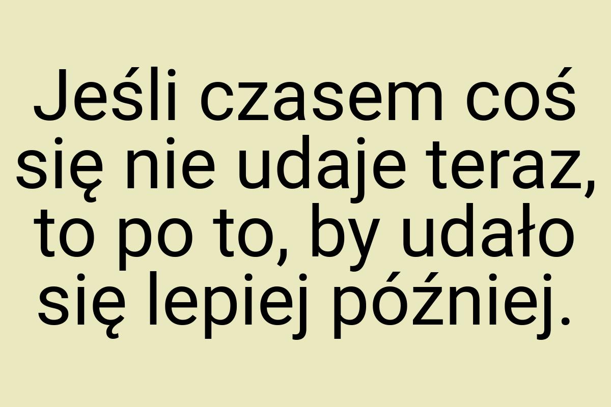 Jeśli czasem coś się nie udaje teraz, to po to, by udało