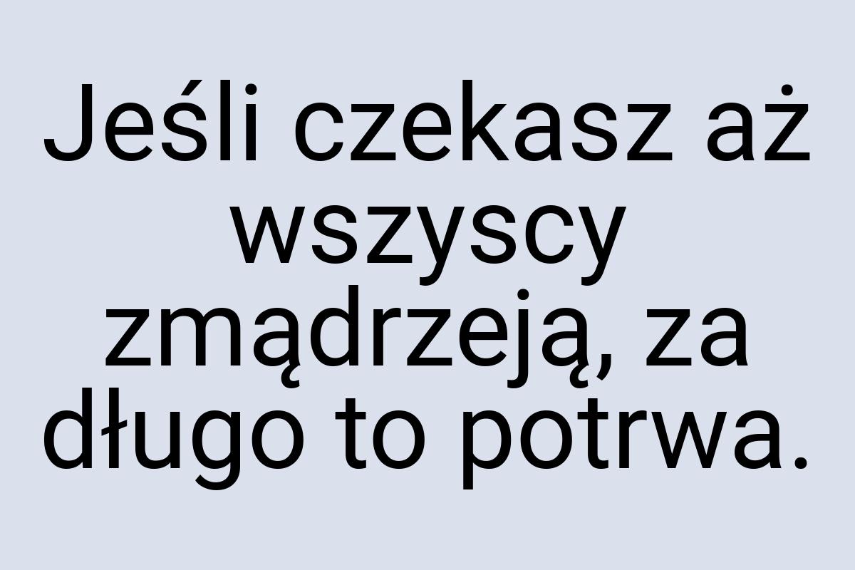 Jeśli czekasz aż wszyscy zmądrzeją, za długo to potrwa