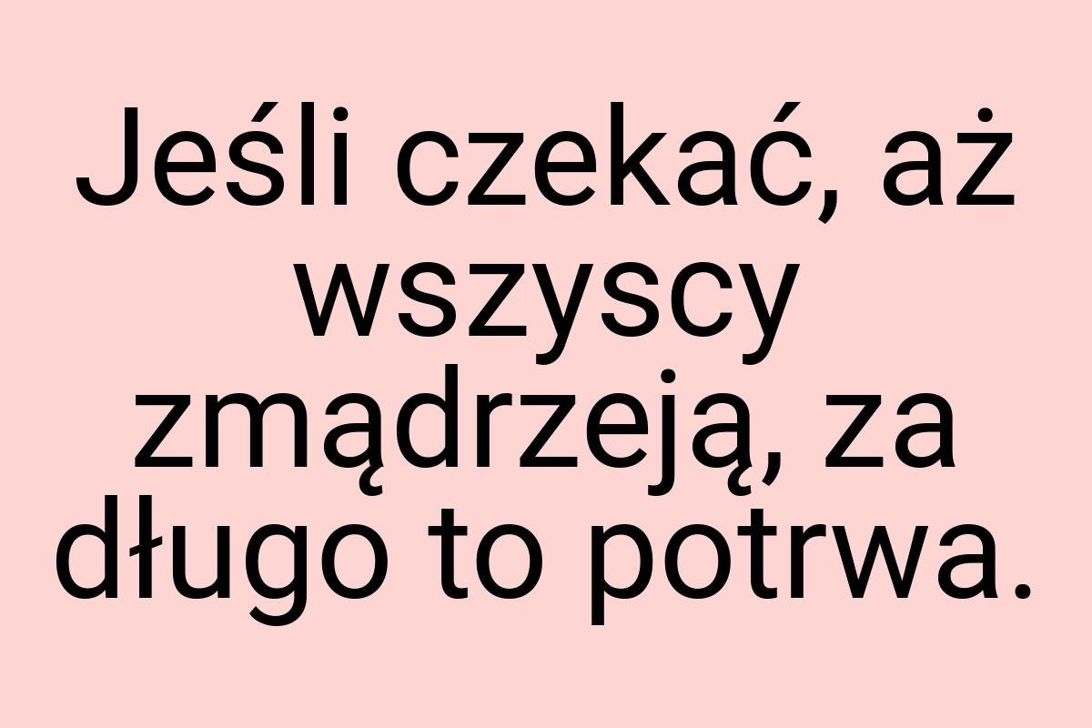 Jeśli czekać, aż wszyscy zmądrzeją, za długo to potrwa