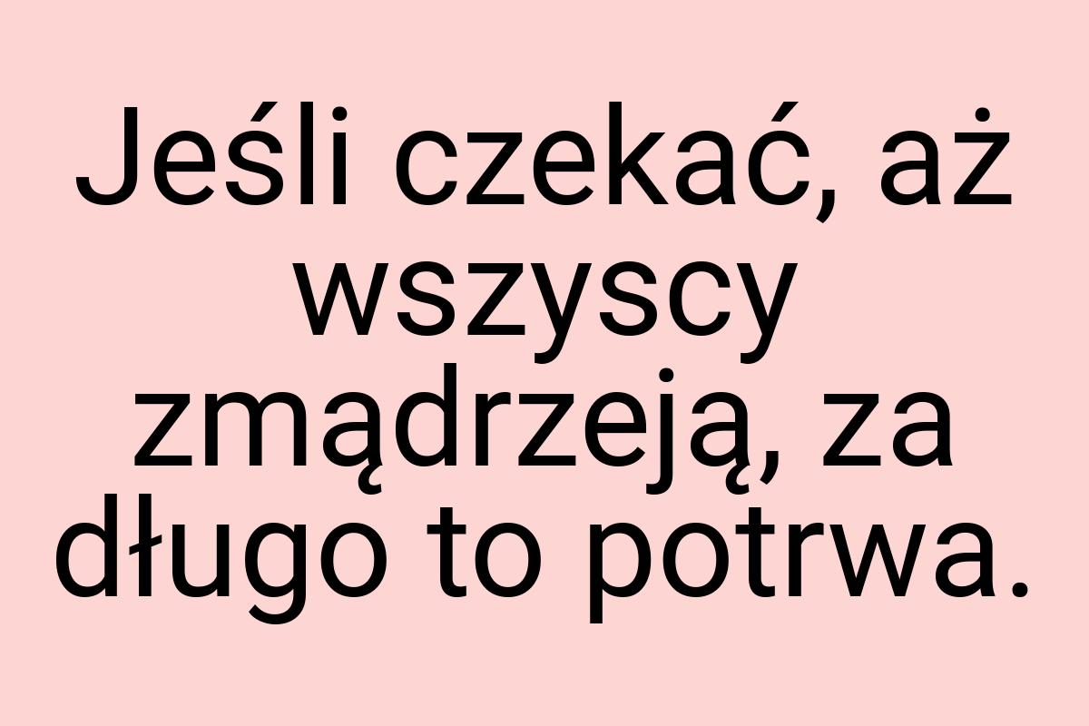 Jeśli czekać, aż wszyscy zmądrzeją, za długo to potrwa