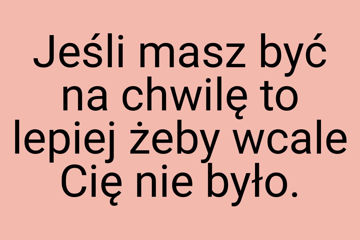 Jeśli masz być na chwilę to lepiej żeby wcale Cię nie było