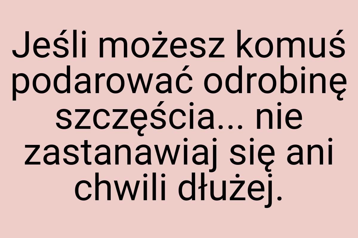 Jeśli możesz komuś podarować odrobinę szczęścia... nie