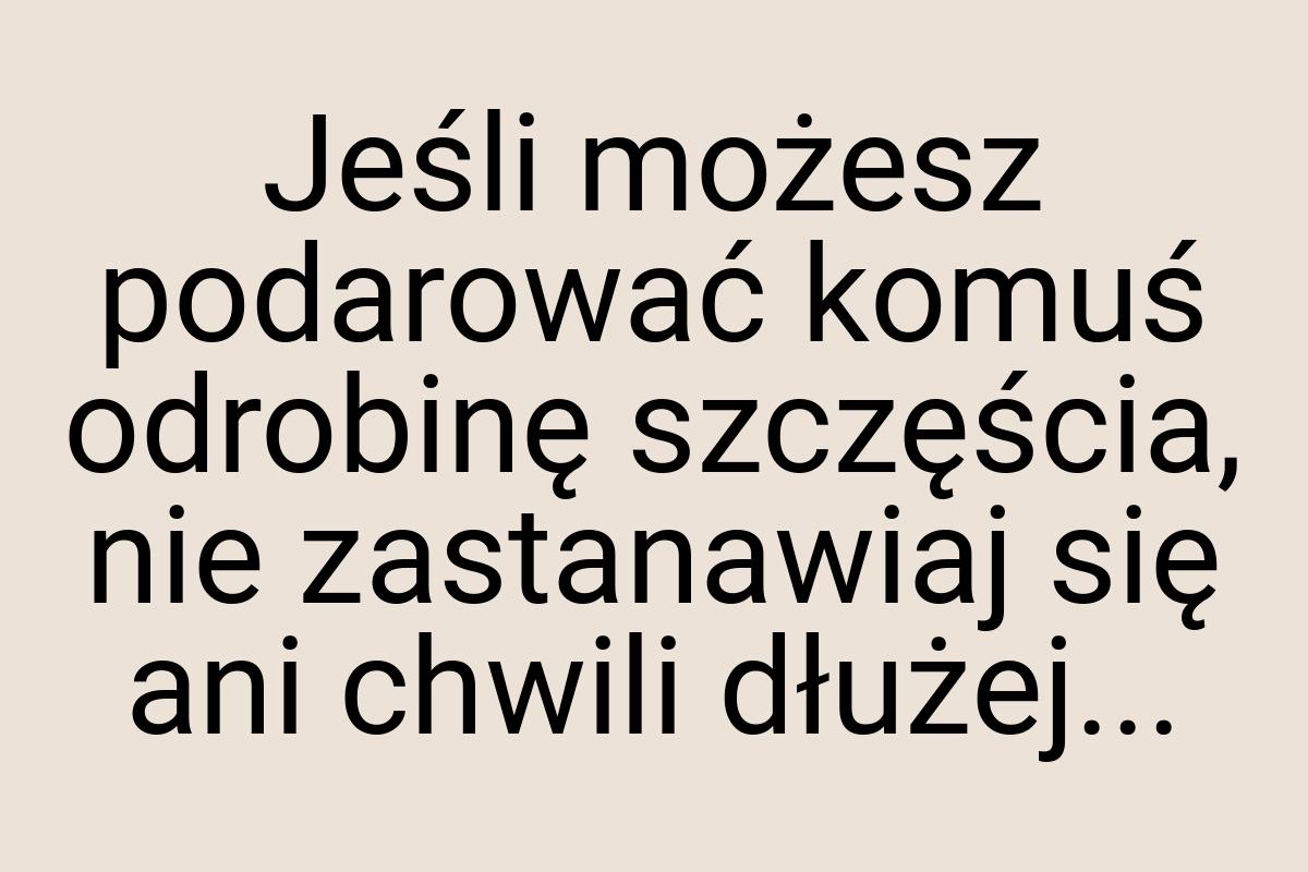 Jeśli możesz podarować komuś odrobinę szczęścia, nie