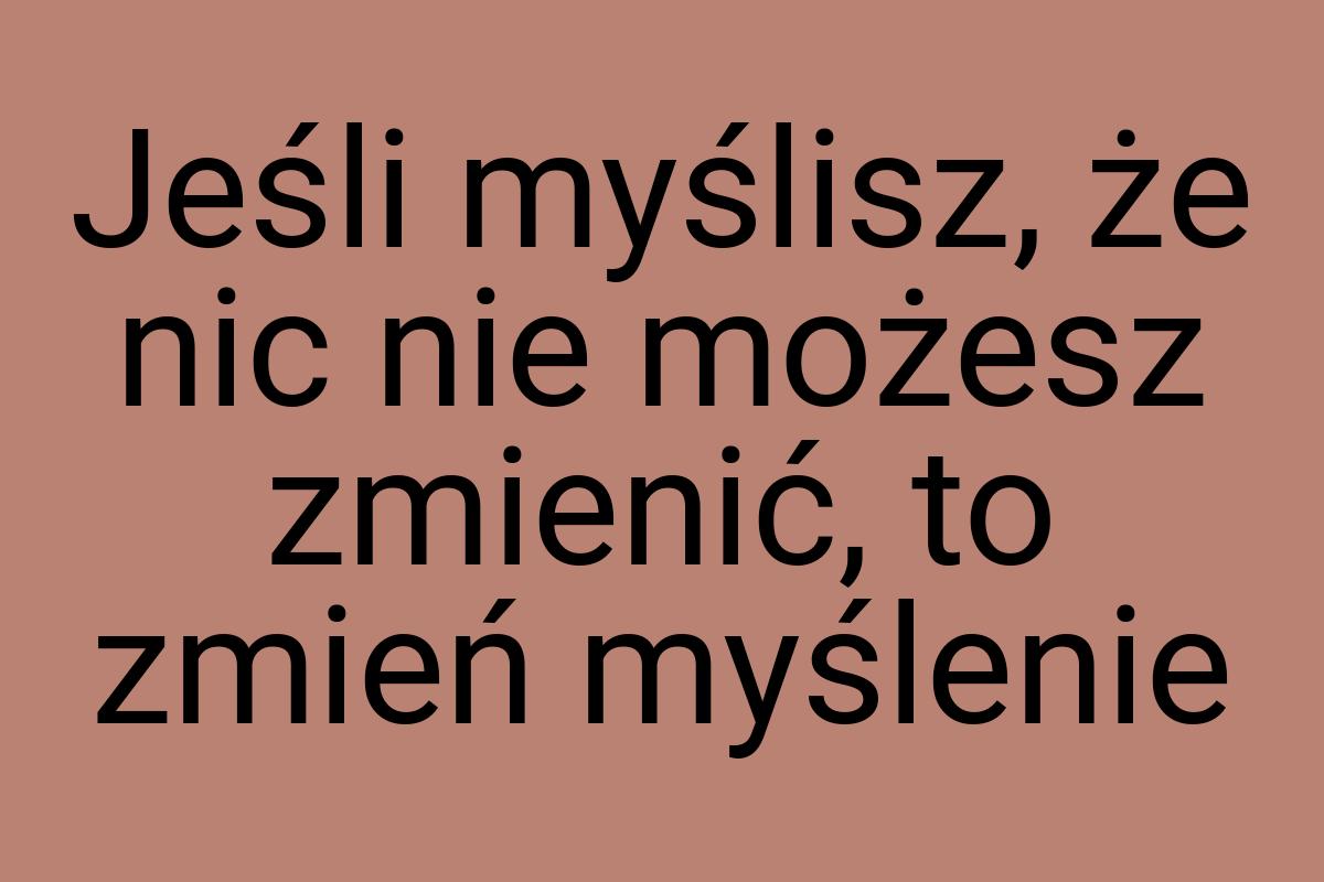 Jeśli myślisz, że nic nie możesz zmienić, to zmień myślenie