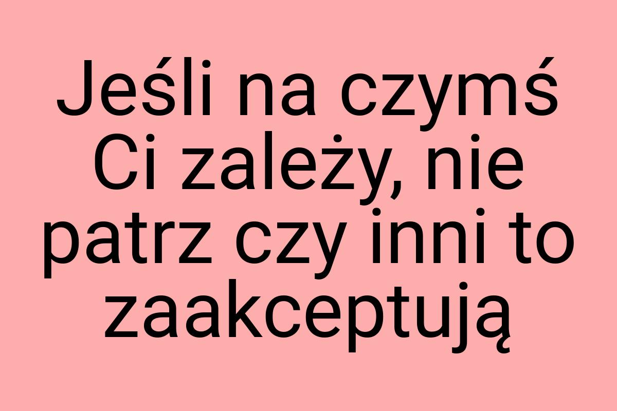 Jeśli na czymś Ci zależy, nie patrz czy inni to zaakceptują