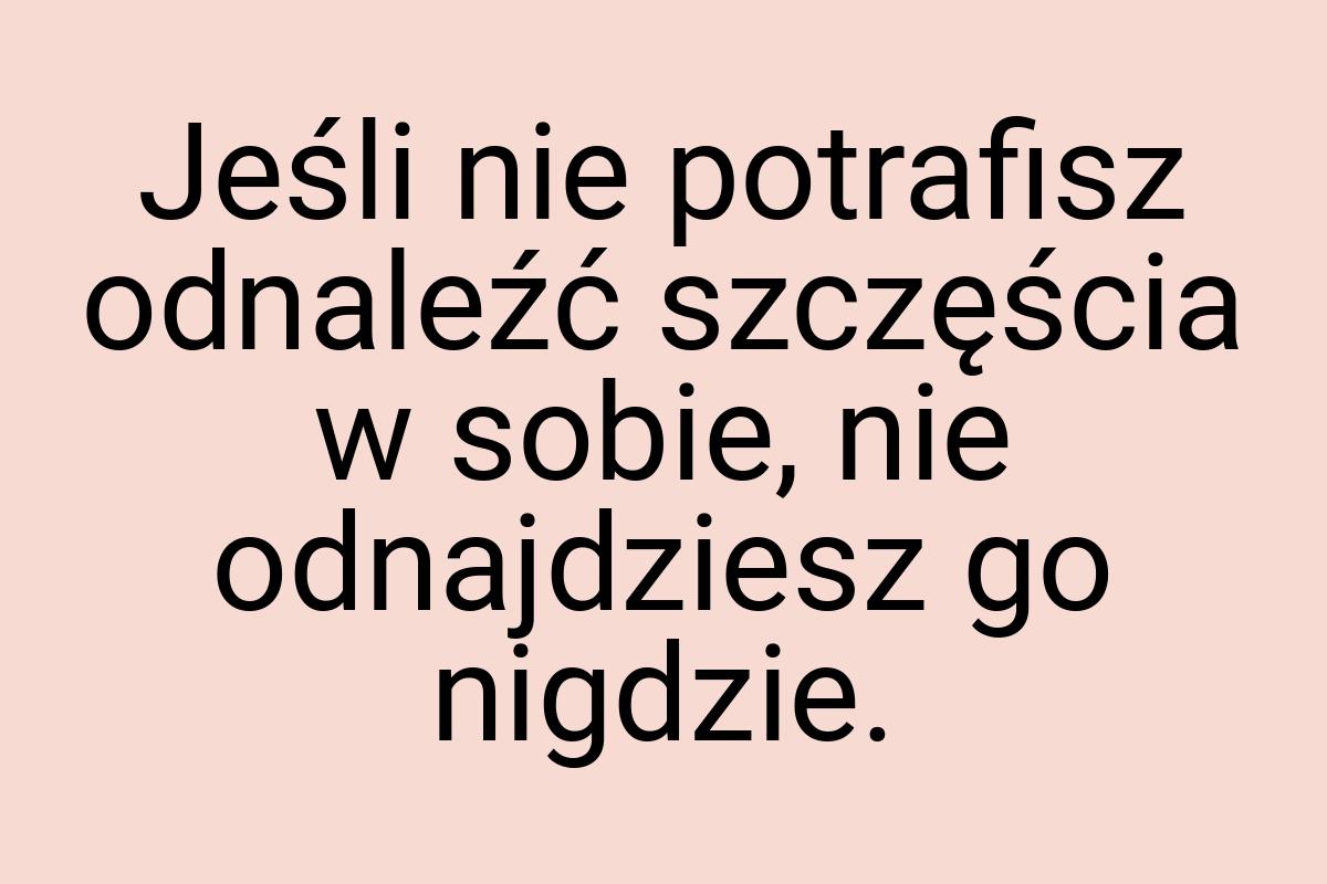 Jeśli nie potrafisz odnaleźć szczęścia w sobie, nie