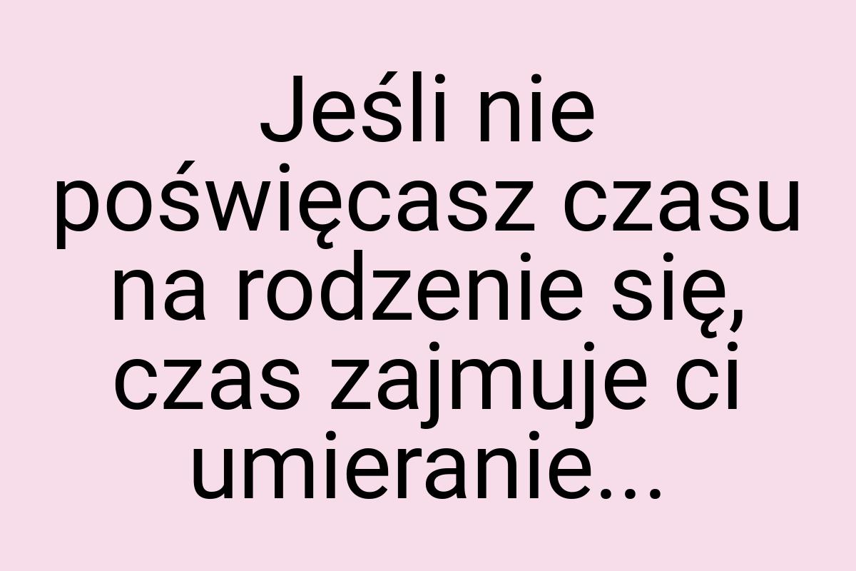 Jeśli nie poświęcasz czasu na rodzenie się, czas zajmuje ci