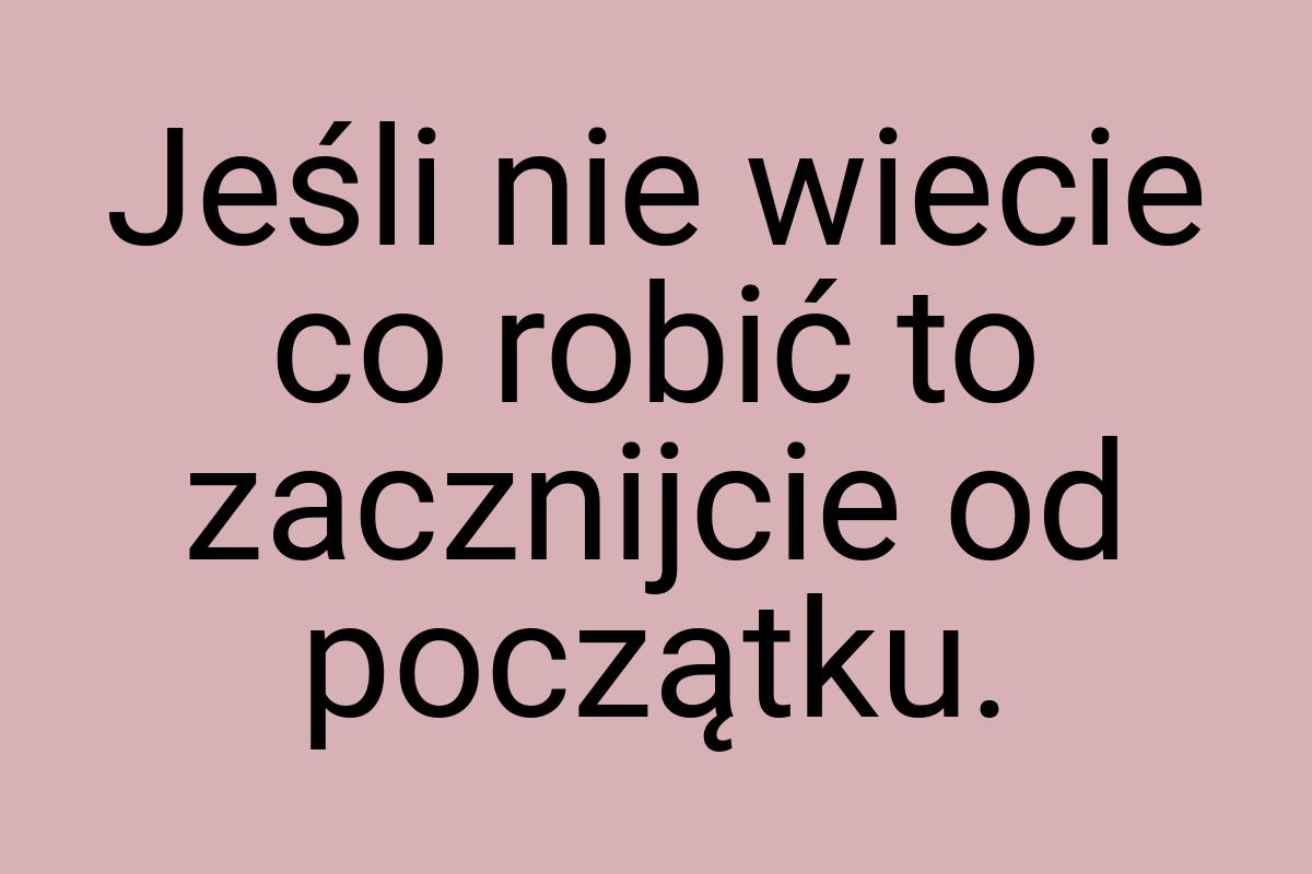 Jeśli nie wiecie co robić to zacznijcie od początku