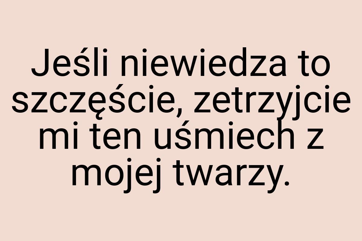 Jeśli niewiedza to szczęście, zetrzyjcie mi ten uśmiech z