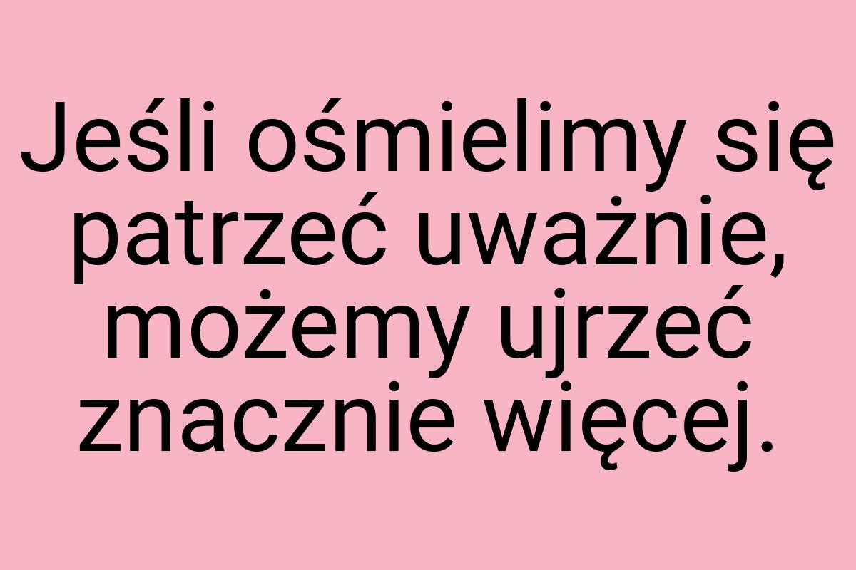 Jeśli ośmielimy się patrzeć uważnie, możemy ujrzeć znacznie