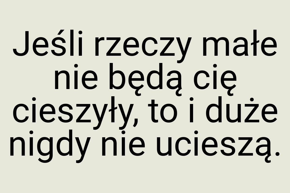 Jeśli rzeczy małe nie będą cię cieszyły, to i duże nigdy