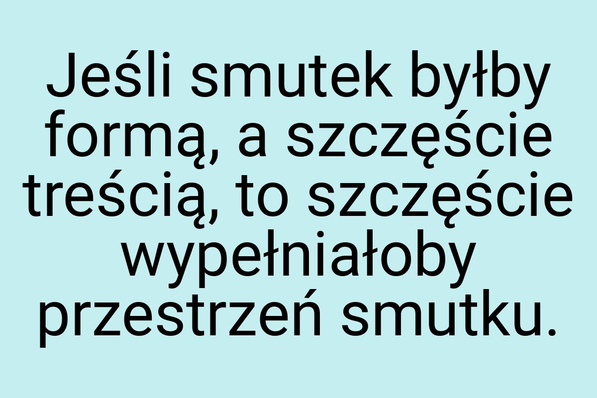 Jeśli smutek byłby formą, a szczęście treścią, to szczęście