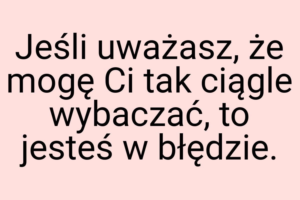 Jeśli uważasz, że mogę Ci tak ciągle wybaczać, to jesteś w