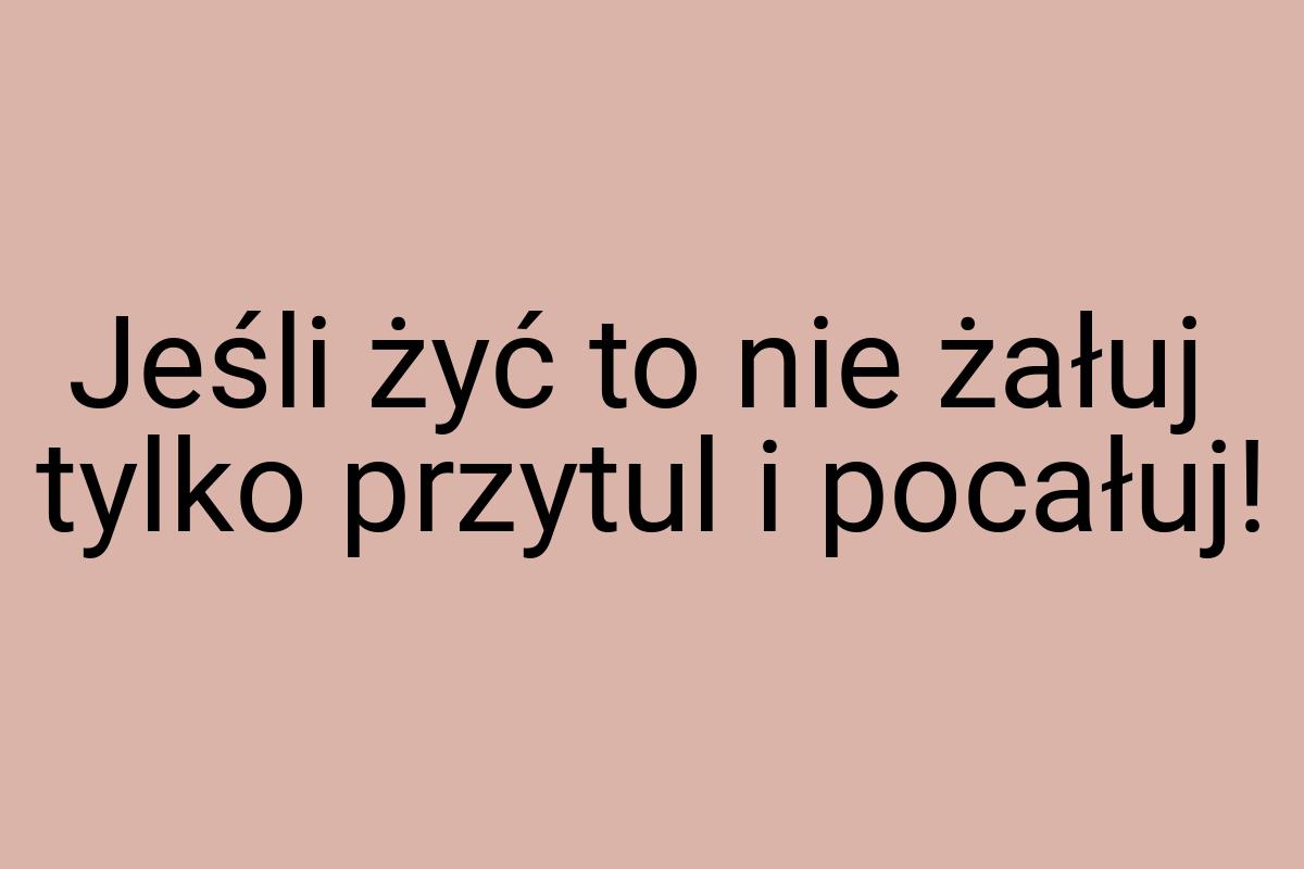 Jeśli żyć to nie żałuj tylko przytul i pocałuj